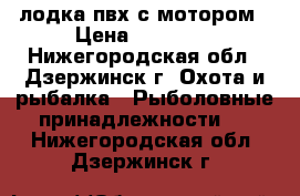 лодка пвх с мотором › Цена ­ 23 000 - Нижегородская обл., Дзержинск г. Охота и рыбалка » Рыболовные принадлежности   . Нижегородская обл.,Дзержинск г.